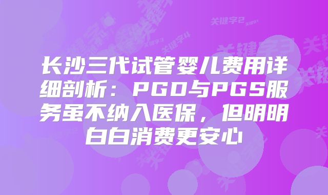 长沙三代试管婴儿费用详细剖析:PGD与PGS服务虽不纳入医保,但明明白白消费更安心