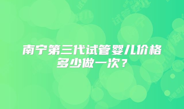 南宁第三代试管婴儿价格多少做一次？
