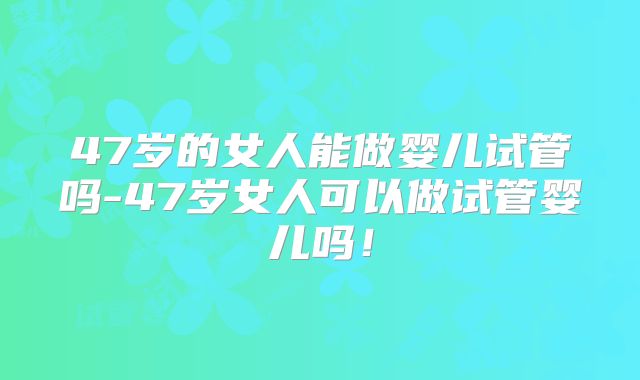 47岁的女人能做婴儿试管吗-47岁女人可以做试管婴儿吗！