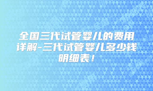 全国三代试管婴儿的费用详解-三代试管婴儿多少钱明细表！