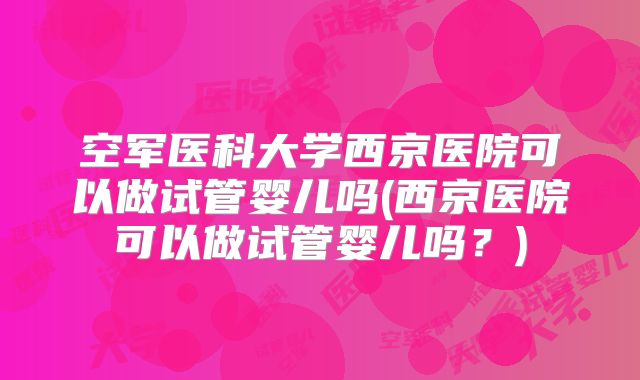 空军医科大学西京医院可以做试管婴儿吗(西京医院可以做试管婴儿吗？)