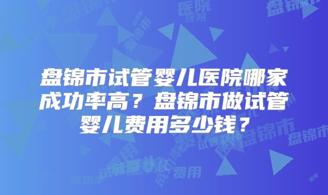盘锦市试管婴儿医院哪家成功率高?盘锦市做试管婴儿费用多少钱?