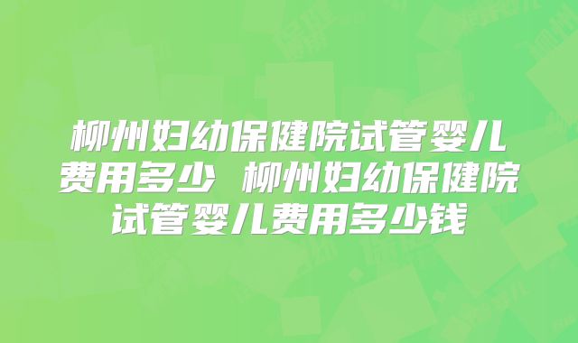 柳州妇幼保健院试管婴儿费用多少 柳州妇幼保健院试管婴儿费用多少钱