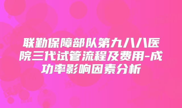 联勤保障部队第九八八医院三代试管流程及费用-成功率影响因素分析