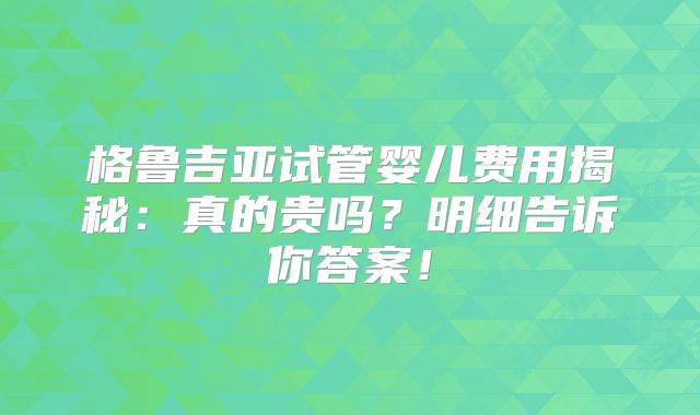 格鲁吉亚试管婴儿费用揭秘：真的贵吗？明细告诉你答案！