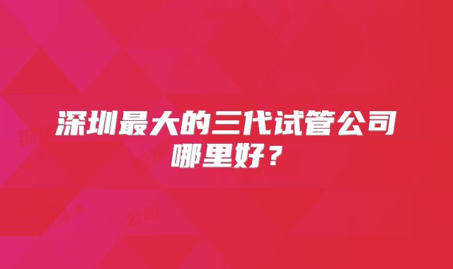 深圳最大的三代试管公司哪里好？