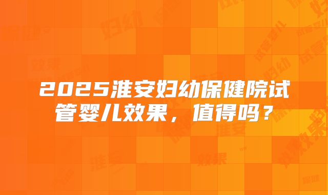 2025淮安妇幼保健院试管婴儿效果,值得吗?