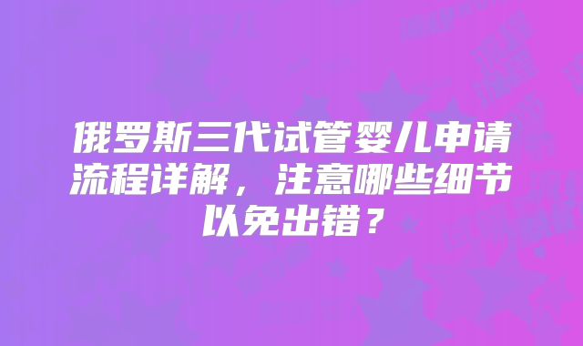 俄罗斯三代试管婴儿申请流程详解，注意哪些细节以免出错？