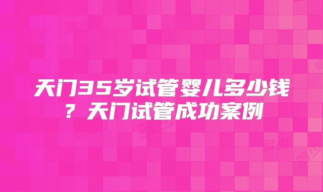 天门35岁试管婴儿多少钱？天门试管成功案例