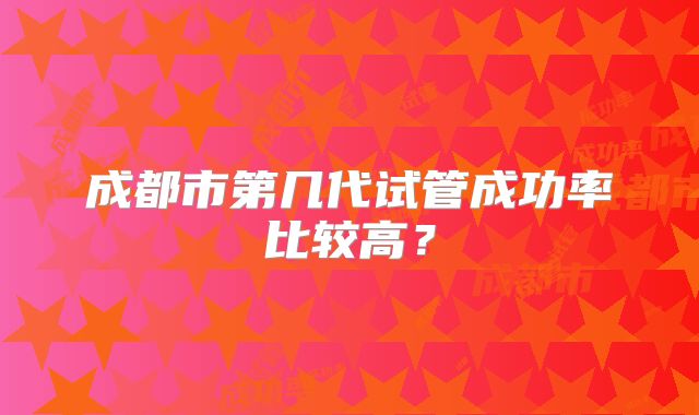 成都市第几代试管成功率比较高？