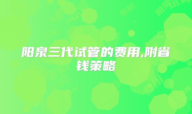 阳泉三代试管的费用,附省钱策略