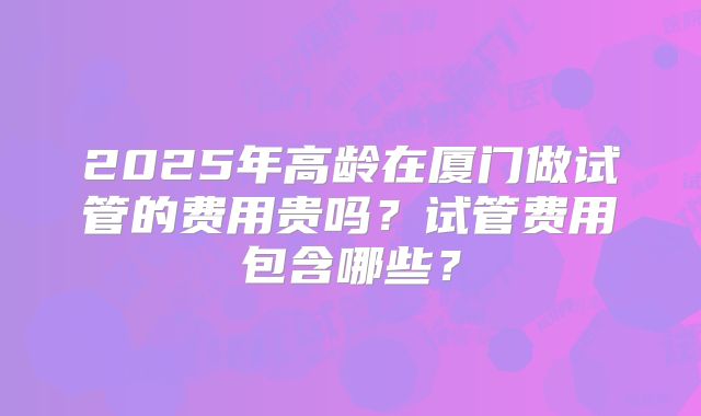 2025年高龄在厦门做试管的费用贵吗？试管费用包含哪些？