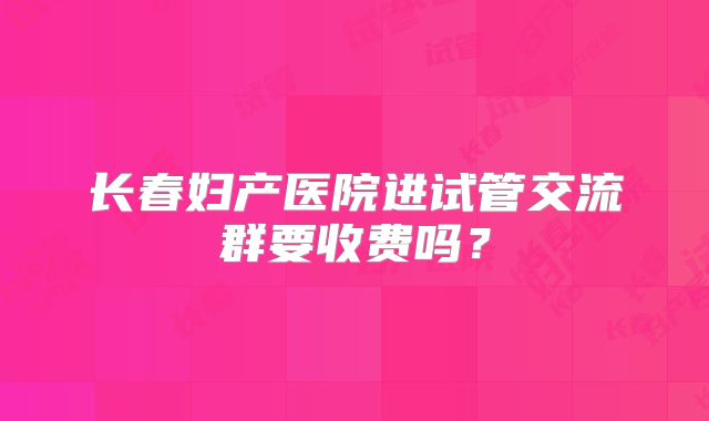 长春妇产医院进试管交流群要收费吗？