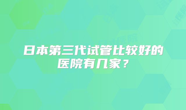 日本第三代试管比较好的医院有几家？