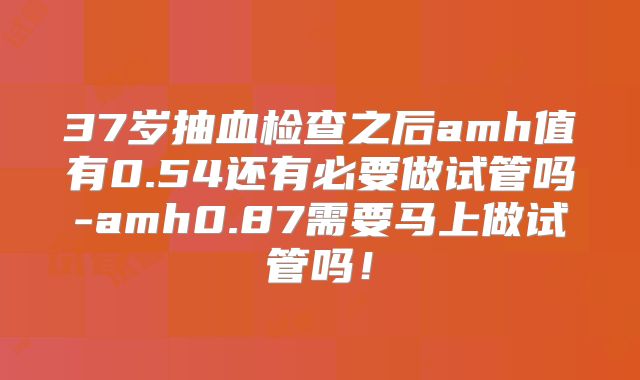 37岁抽血检查之后amh值有0.54还有必要做试管吗-amh0.87需要马上做试管吗！