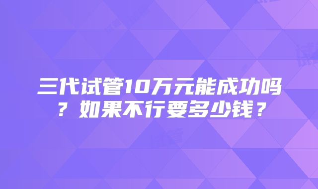 三代试管10万元能成功吗？如果不行要多少钱？