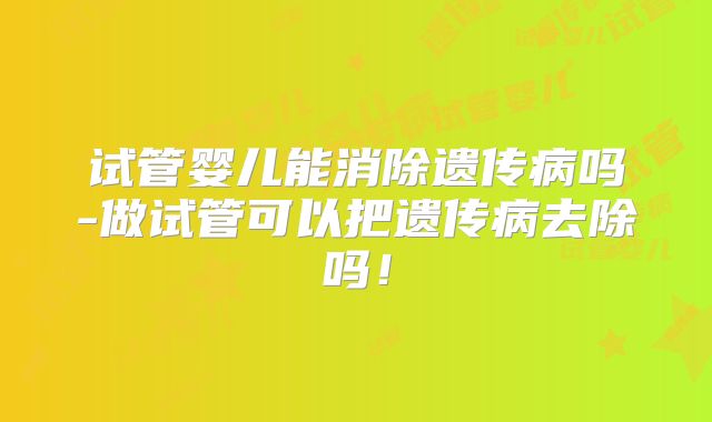 试管婴儿能消除遗传病吗-做试管可以把遗传病去除吗!