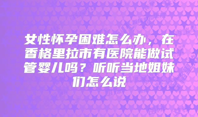 女性怀孕困难怎么办，在香格里拉市有医院能做试管婴儿吗？听听当地姐妹们怎么说