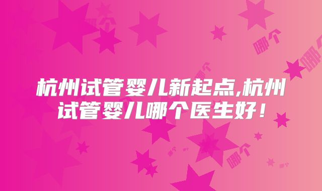杭州试管婴儿新起点,杭州试管婴儿哪个医生好！