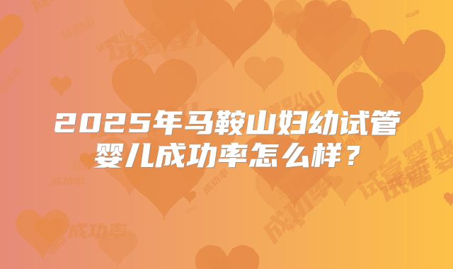 2025年马鞍山妇幼试管婴儿成功率怎么样？