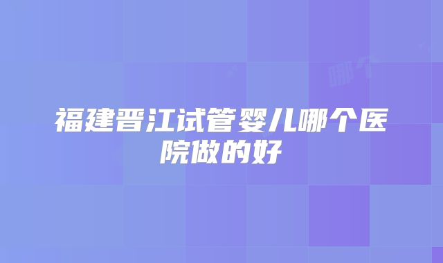 福建晋江试管婴儿哪个医院做的好