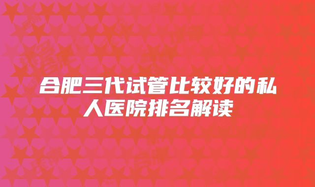 合肥三代试管比较好的私人医院排名解读