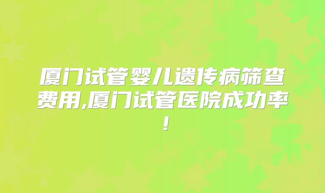 厦门试管婴儿遗传病筛查费用,厦门试管医院成功率!