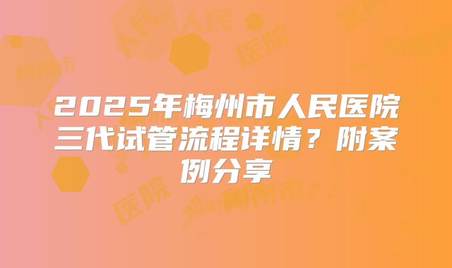 2025年梅州市人民医院三代试管流程详情?附案例分享