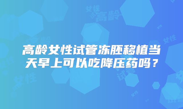高龄女性试管冻胚移植当天早上可以吃降压药吗?