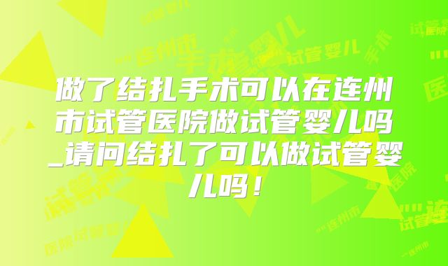 做了结扎手术可以在连州市试管医院做试管婴儿吗_请问结扎了可以做试管婴儿吗！
