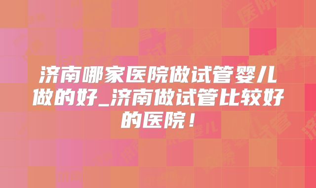 济南哪家医院做试管婴儿做的好_济南做试管比较好的医院！