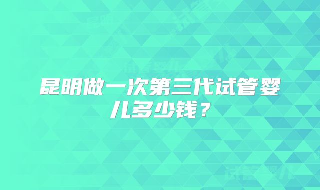 昆明做一次第三代试管婴儿多少钱？