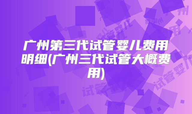 广州第三代试管婴儿费用明细(广州三代试管大概费用)