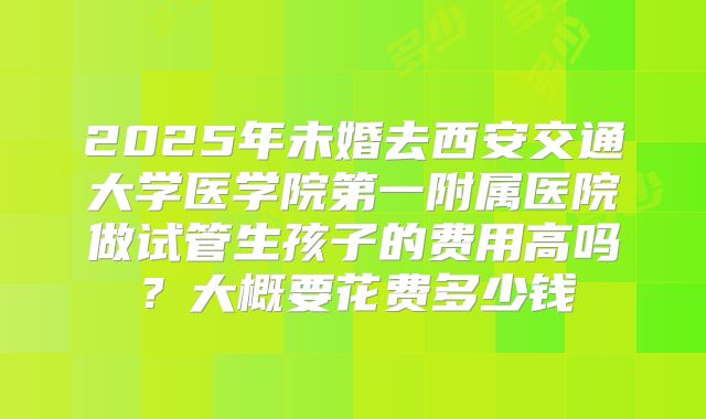 2025年未婚去西安交通大学医学院第一附属医院做试管生孩子的费用高吗？大概要花费多少钱