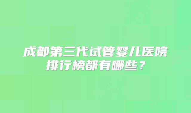 成都第三代试管婴儿医院排行榜都有哪些?