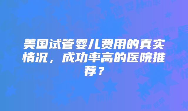 美国试管婴儿费用的真实情况,成功率高的医院推荐?