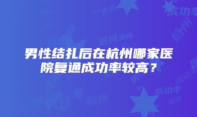 男性结扎后在杭州哪家医院复通成功率较高?