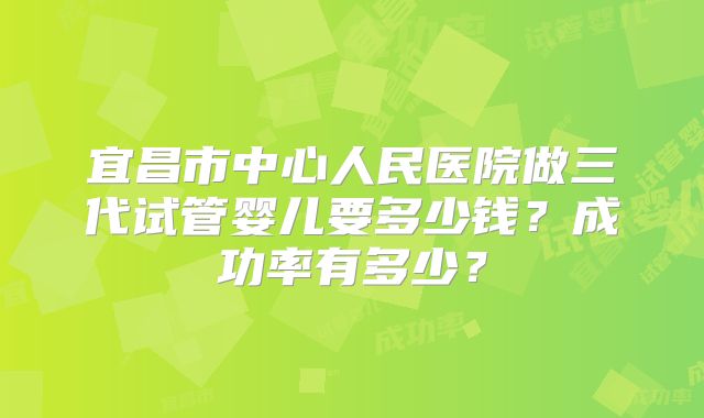 宜昌市中心人民医院做三代试管婴儿要多少钱？成功率有多少？