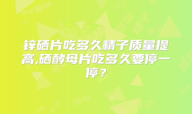 锌硒片吃多久精子质量提高,硒酵母片吃多久要停一停？