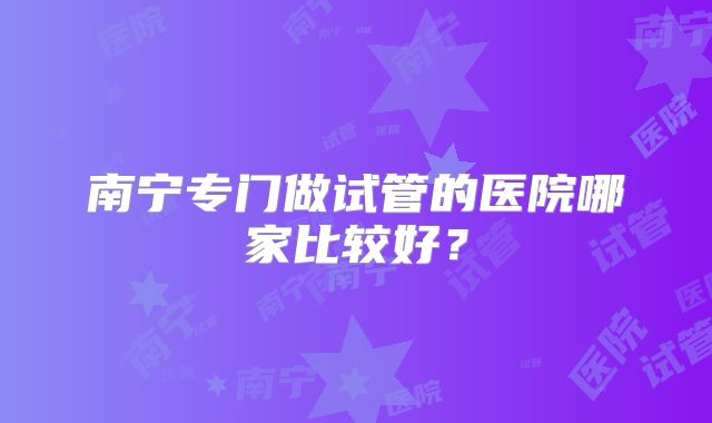 南宁专门做试管的医院哪家比较好?