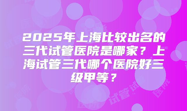 2025年上海比较出名的三代试管医院是哪家?上海试管三代哪个医院好三级甲等?