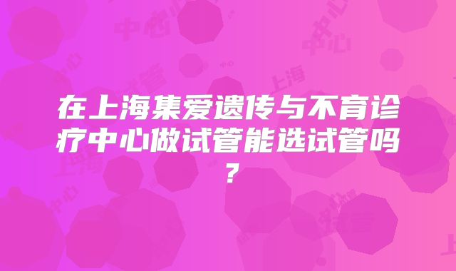 在上海集爱遗传与不育诊疗中心做试管能选试管吗？