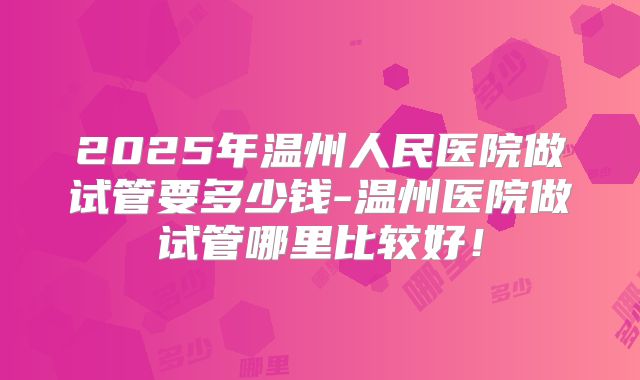 2025年温州人民医院做试管要多少钱-温州医院做试管哪里比较好！