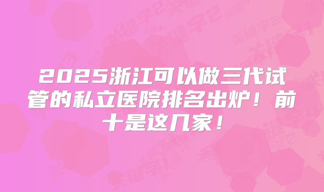 2025浙江可以做三代试管的私立医院排名出炉!前十是这几家!