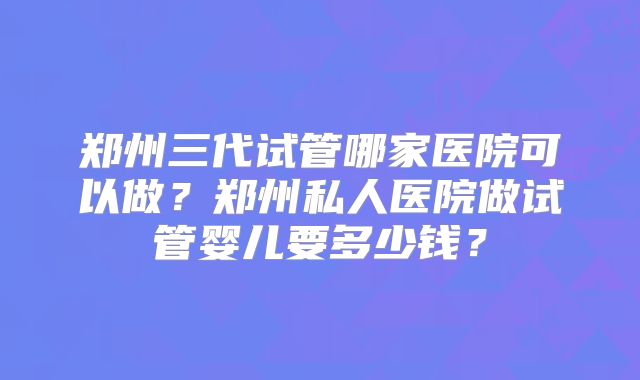 郑州三代试管哪家医院可以做?郑州私人医院做试管婴儿要多少钱?