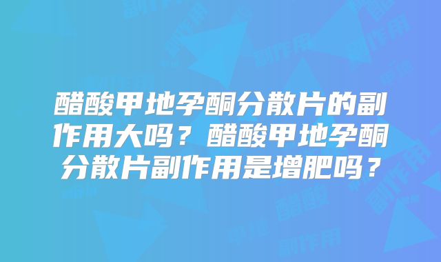醋酸甲地孕酮分散片的副作用大吗？醋酸甲地孕酮分散片副作用是增肥吗？