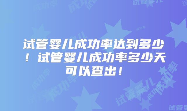 试管婴儿成功率达到多少！试管婴儿成功率多少天可以查出！