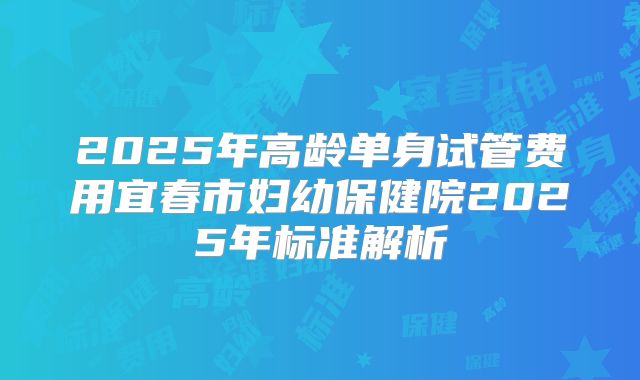 2025年高龄单身试管费用宜春市妇幼保健院2025年标准解析