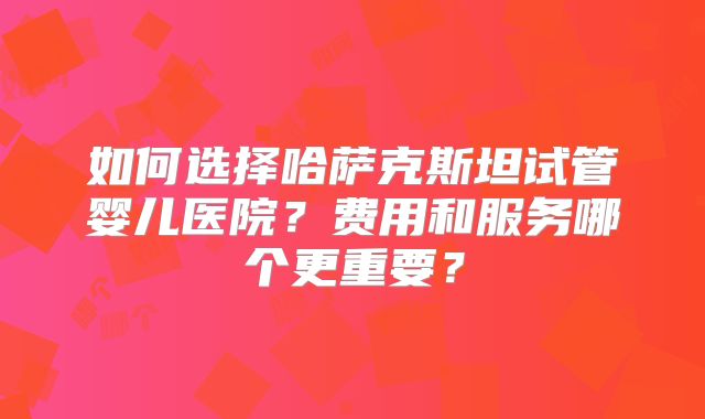 如何选择哈萨克斯坦试管婴儿医院？费用和服务哪个更重要？