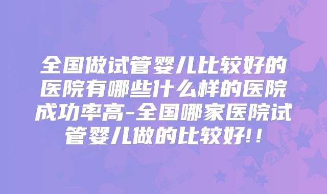 全国做试管婴儿比较好的医院有哪些什么样的医院成功率高-全国哪家医院试管婴儿做的比较好!!